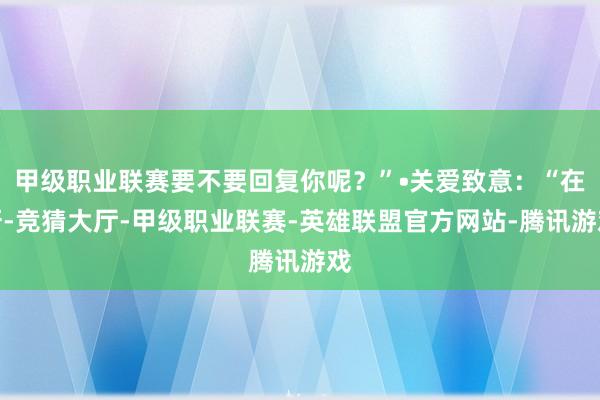 甲级职业联赛要不要回复你呢？”•关爱致意：“在呀-竞猜大厅-甲级职业联赛-英雄联盟官方网站-腾讯游戏