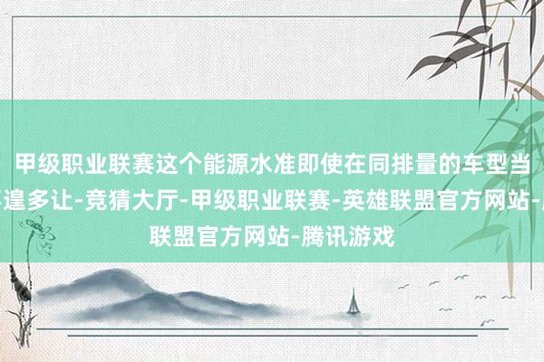 甲级职业联赛这个能源水准即使在同排量的车型当中亦然不遑多让-竞猜大厅-甲级职业联赛-英雄联盟官方网站-腾讯游戏