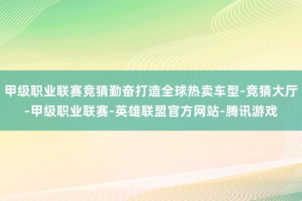 甲级职业联赛竞猜勤奋打造全球热卖车型-竞猜大厅-甲级职业联赛-英雄联盟官方网站-腾讯游戏