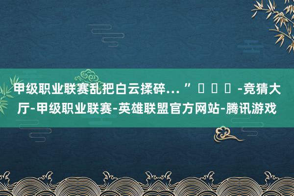 甲级职业联赛乱把白云揉碎… ” ​​​-竞猜大厅-甲级职业联赛-英雄联盟官方网站-腾讯游戏