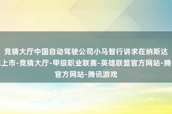 竞猜大厅中国自动驾驶公司小马智行讲求在纳斯达克挂牌上市-竞猜大厅-甲级职业联赛-英雄联盟官方网站-腾讯游戏