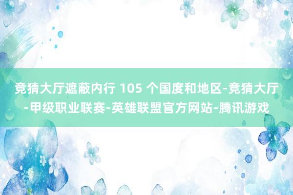 竞猜大厅遮蔽内行 105 个国度和地区-竞猜大厅-甲级职业联赛-英雄联盟官方网站-腾讯游戏