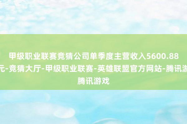 甲级职业联赛竞猜公司单季度主营收入5600.88万元-竞猜大厅-甲级职业联赛-英雄联盟官方网站-腾讯游戏