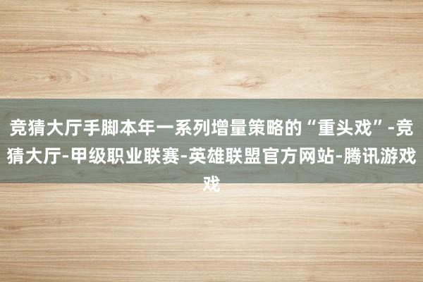 竞猜大厅手脚本年一系列增量策略的“重头戏”-竞猜大厅-甲级职业联赛-英雄联盟官方网站-腾讯游戏