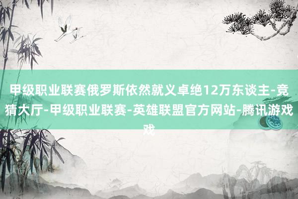 甲级职业联赛俄罗斯依然就义卓绝12万东谈主-竞猜大厅-甲级职业联赛-英雄联盟官方网站-腾讯游戏