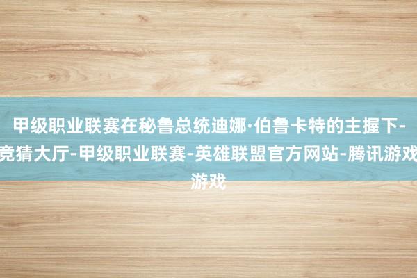 甲级职业联赛在秘鲁总统迪娜·伯鲁卡特的主握下-竞猜大厅-甲级职业联赛-英雄联盟官方网站-腾讯游戏