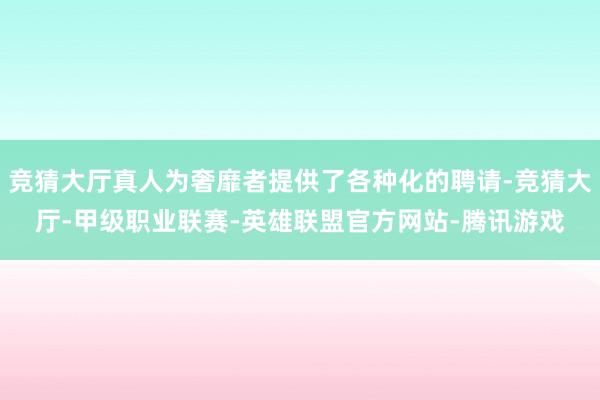 竞猜大厅真人为奢靡者提供了各种化的聘请-竞猜大厅-甲级职业联赛-英雄联盟官方网站-腾讯游戏