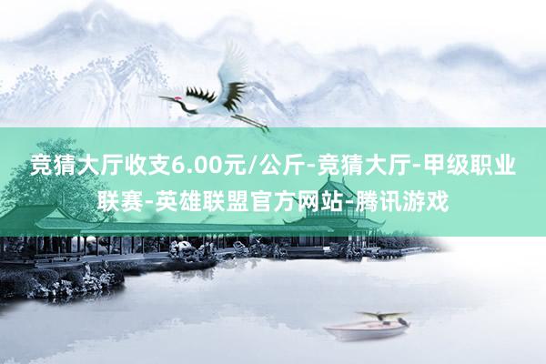 竞猜大厅收支6.00元/公斤-竞猜大厅-甲级职业联赛-英雄联盟官方网站-腾讯游戏