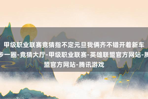 甲级职业联赛竞猜指不定元旦我俩齐不错开着新车出去散步一圈-竞猜大厅-甲级职业联赛-英雄联盟官方网站-腾讯游戏