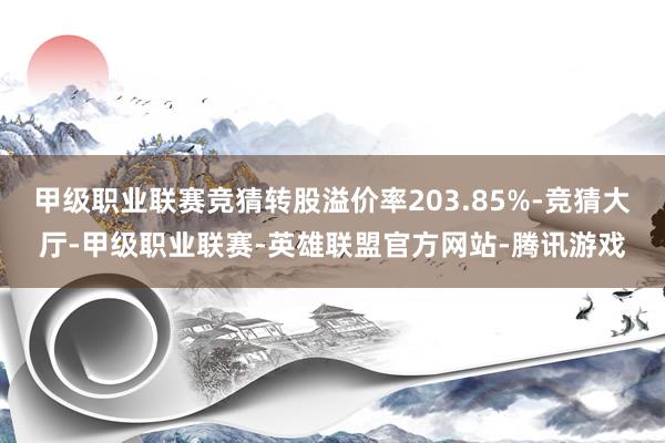 甲级职业联赛竞猜转股溢价率203.85%-竞猜大厅-甲级职业联赛-英雄联盟官方网站-腾讯游戏