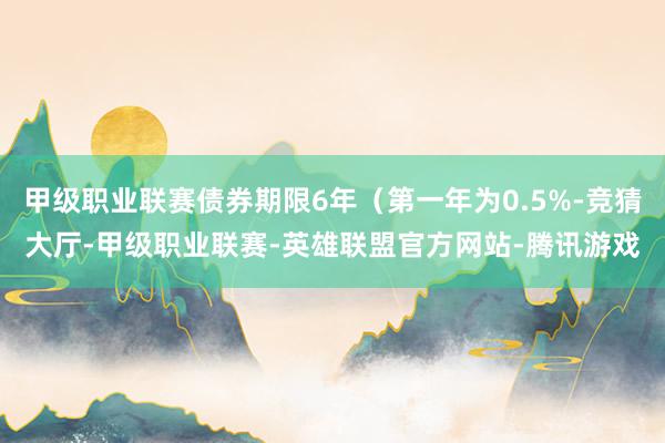 甲级职业联赛债券期限6年（第一年为0.5%-竞猜大厅-甲级职业联赛-英雄联盟官方网站-腾讯游戏