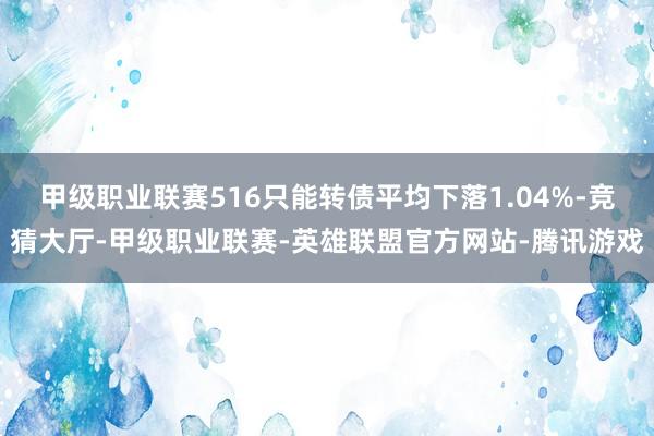 甲级职业联赛516只能转债平均下落1.04%-竞猜大厅-甲级职业联赛-英雄联盟官方网站-腾讯游戏