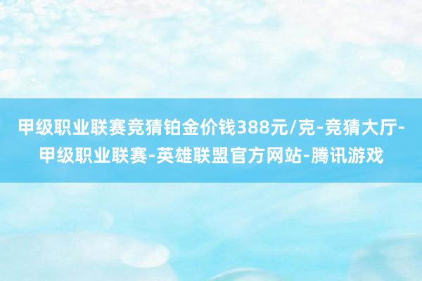 甲级职业联赛竞猜铂金价钱388元/克-竞猜大厅-甲级职业联赛-英雄联盟官方网站-腾讯游戏