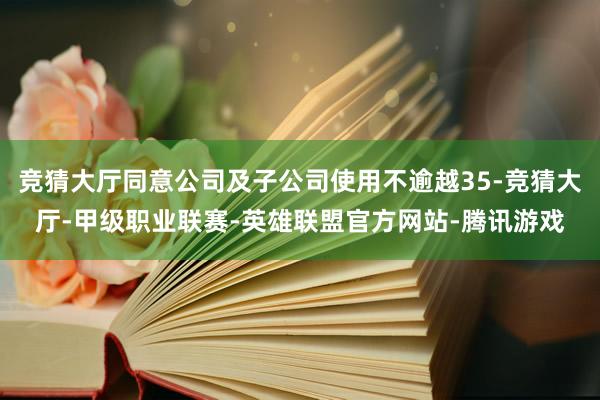 竞猜大厅同意公司及子公司使用不逾越35-竞猜大厅-甲级职业联赛-英雄联盟官方网站-腾讯游戏