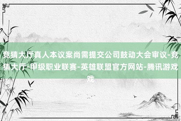 竞猜大厅真人本议案尚需提交公司鼓动大会审议-竞猜大厅-甲级职业联赛-英雄联盟官方网站-腾讯游戏