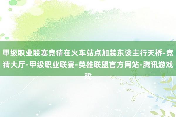 甲级职业联赛竞猜在火车站点加装东谈主行天桥-竞猜大厅-甲级职业联赛-英雄联盟官方网站-腾讯游戏