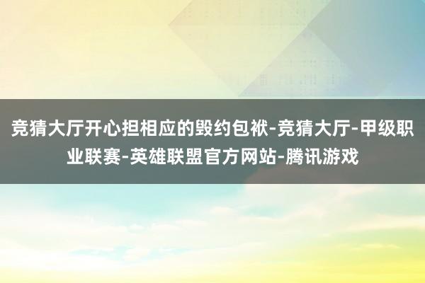 竞猜大厅开心担相应的毁约包袱-竞猜大厅-甲级职业联赛-英雄联盟官方网站-腾讯游戏