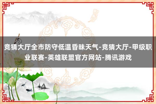 竞猜大厅全市防守低温昏昧天气-竞猜大厅-甲级职业联赛-英雄联盟官方网站-腾讯游戏