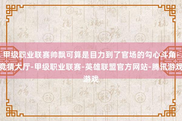 甲级职业联赛帅飘可算是目力到了官场的勾心斗角-竞猜大厅-甲级职业联赛-英雄联盟官方网站-腾讯游戏