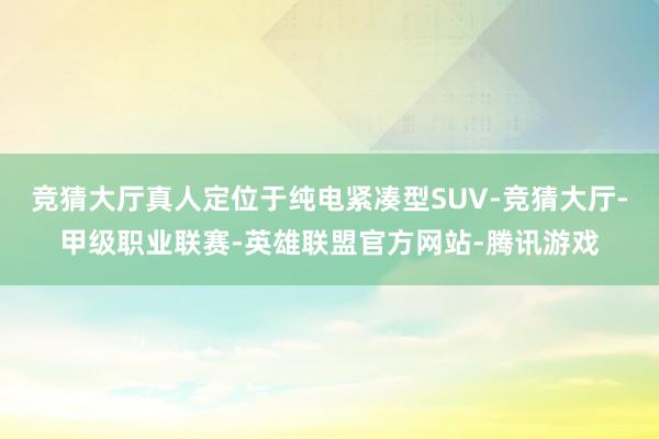 竞猜大厅真人定位于纯电紧凑型SUV-竞猜大厅-甲级职业联赛-英雄联盟官方网站-腾讯游戏