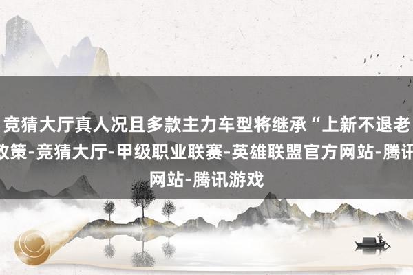 竞猜大厅真人况且多款主力车型将继承“上新不退老”的政策-竞猜大厅-甲级职业联赛-英雄联盟官方网站-腾讯游戏