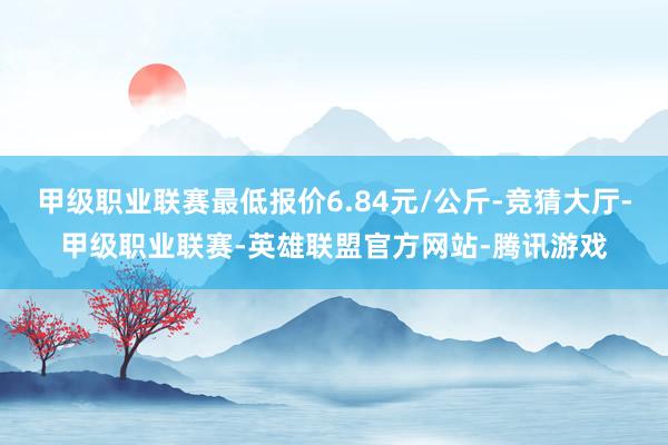 甲级职业联赛最低报价6.84元/公斤-竞猜大厅-甲级职业联赛-英雄联盟官方网站-腾讯游戏