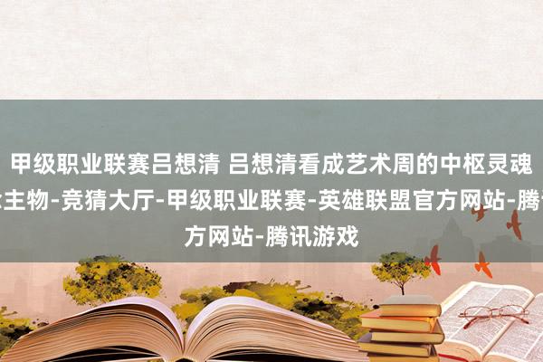 甲级职业联赛吕想清 吕想清看成艺术周的中枢灵魂东说念主物-竞猜大厅-甲级职业联赛-英雄联盟官方网站-腾讯游戏