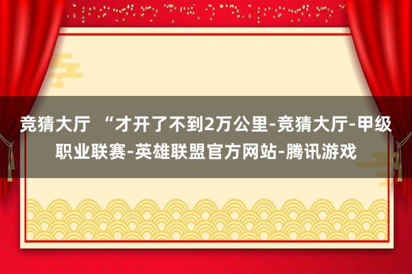 竞猜大厅  “才开了不到2万公里-竞猜大厅-甲级职业联赛-英雄联盟官方网站-腾讯游戏