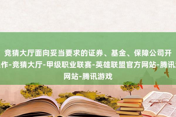 竞猜大厅面向妥当要求的证券、基金、保障公司开展操作-竞猜大厅-甲级职业联赛-英雄联盟官方网站-腾讯游戏