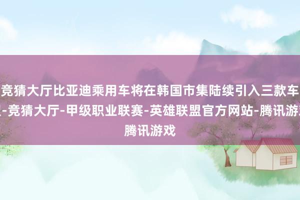 竞猜大厅比亚迪乘用车将在韩国市集陆续引入三款车型-竞猜大厅-甲级职业联赛-英雄联盟官方网站-腾讯游戏