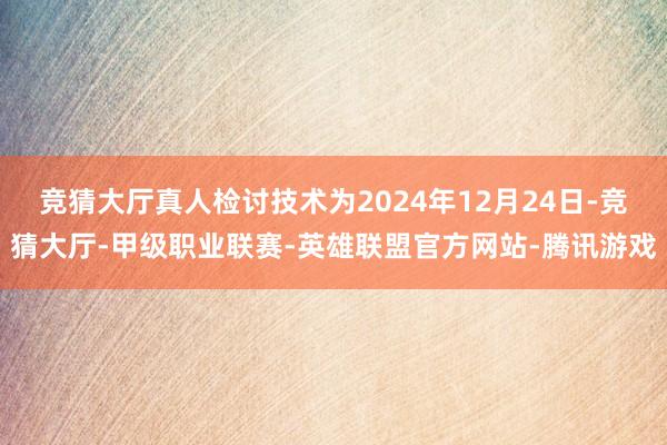 竞猜大厅真人检讨技术为2024年12月24日-竞猜大厅-甲级职业联赛-英雄联盟官方网站-腾讯游戏