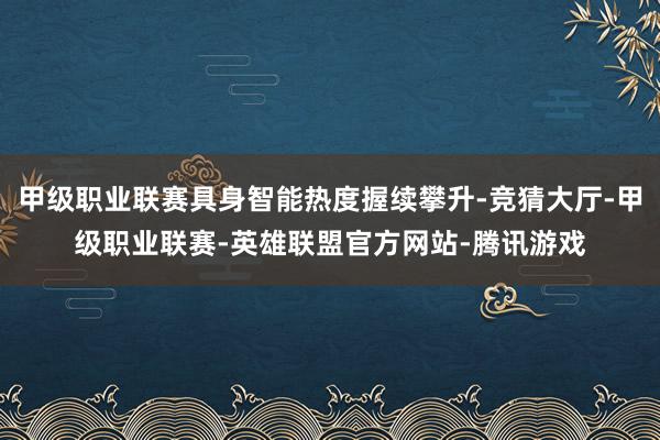 甲级职业联赛具身智能热度握续攀升-竞猜大厅-甲级职业联赛-英雄联盟官方网站-腾讯游戏