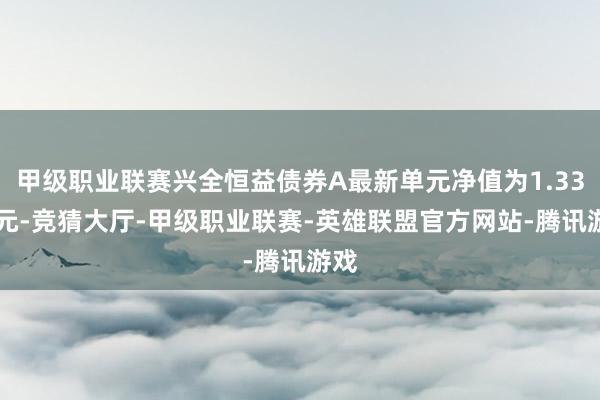 甲级职业联赛兴全恒益债券A最新单元净值为1.3343元-竞猜大厅-甲级职业联赛-英雄联盟官方网站-腾讯游戏