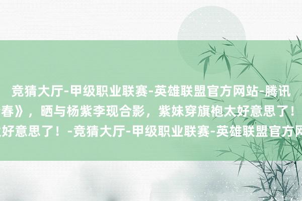 竞猜大厅-甲级职业联赛-英雄联盟官方网站-腾讯游戏沈梦辰剧宣《国色青春》，晒与杨紫李现合影，紫妹穿旗袍太好意思了！-竞猜大厅-甲级职业联赛-英雄联盟官方网站-腾讯游戏