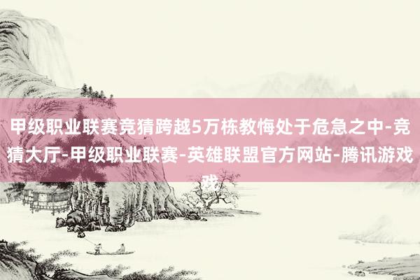 甲级职业联赛竞猜跨越5万栋教悔处于危急之中-竞猜大厅-甲级职业联赛-英雄联盟官方网站-腾讯游戏