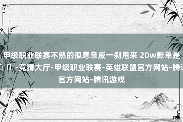 甲级职业联赛不熟的孤寒亲戚一刹甩来 20w账单是..? ​​​-竞猜大厅-甲级职业联赛-英雄联盟官方网站-腾讯游戏