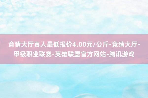 竞猜大厅真人最低报价4.00元/公斤-竞猜大厅-甲级职业联赛-英雄联盟官方网站-腾讯游戏