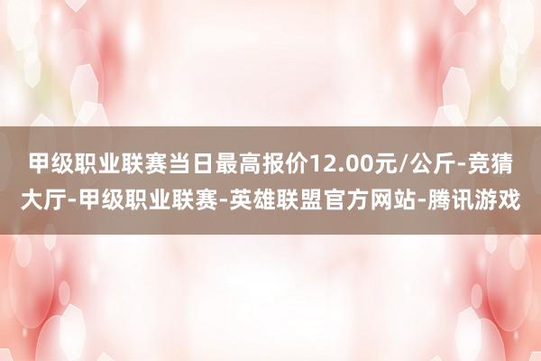 甲级职业联赛当日最高报价12.00元/公斤-竞猜大厅-甲级职业联赛-英雄联盟官方网站-腾讯游戏