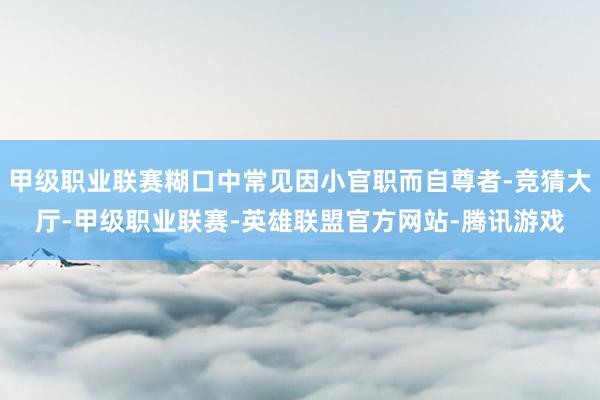 甲级职业联赛糊口中常见因小官职而自尊者-竞猜大厅-甲级职业联赛-英雄联盟官方网站-腾讯游戏