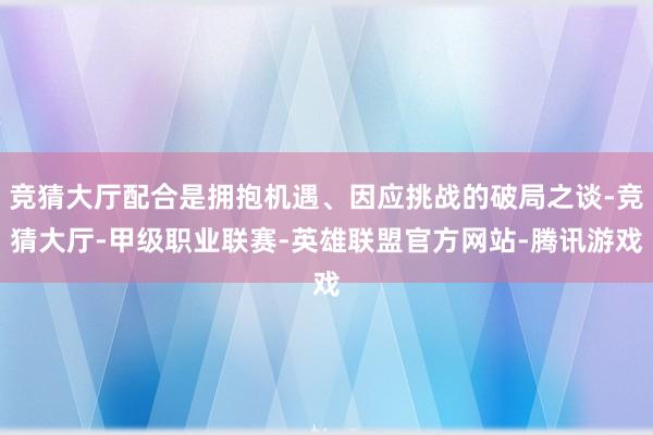 竞猜大厅配合是拥抱机遇、因应挑战的破局之谈-竞猜大厅-甲级职业联赛-英雄联盟官方网站-腾讯游戏