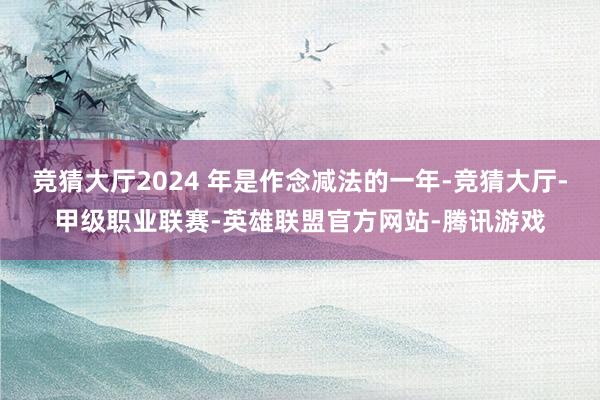 竞猜大厅2024 年是作念减法的一年-竞猜大厅-甲级职业联赛-英雄联盟官方网站-腾讯游戏