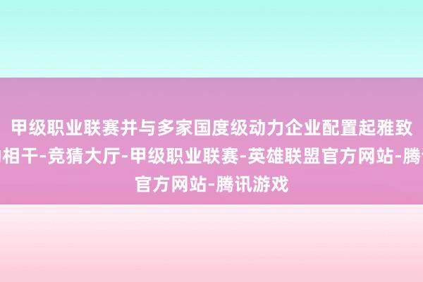 甲级职业联赛并与多家国度级动力企业配置起雅致的互助相干-竞猜大厅-甲级职业联赛-英雄联盟官方网站-腾讯游戏