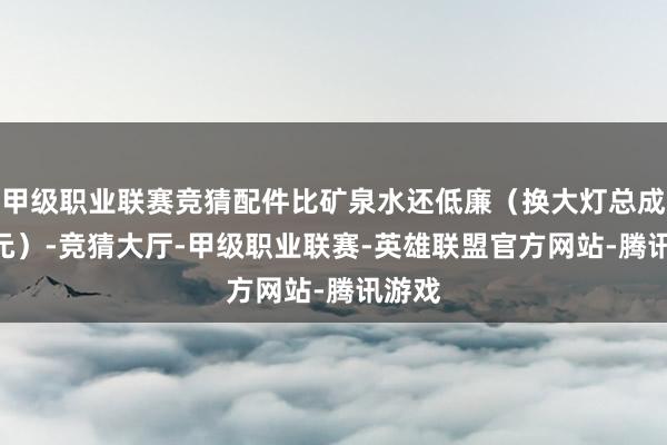 甲级职业联赛竞猜配件比矿泉水还低廉（换大灯总成200元）-竞猜大厅-甲级职业联赛-英雄联盟官方网站-腾讯游戏