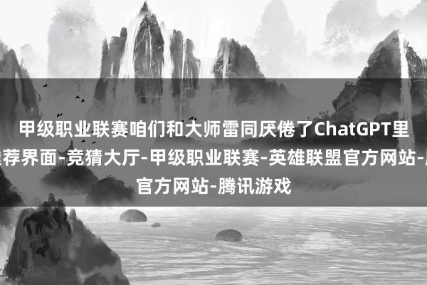 甲级职业联赛咱们和大师雷同厌倦了ChatGPT里的模子遴荐界面-竞猜大厅-甲级职业联赛-英雄联盟官方网站-腾讯游戏