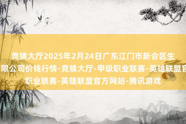 竞猜大厅2025年2月24日广东江门市新会区生果食物批发阛阓有限公司价钱行情-竞猜大厅-甲级职业联赛-英雄联盟官方网站-腾讯游戏