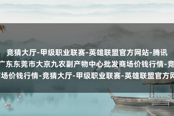 竞猜大厅-甲级职业联赛-英雄联盟官方网站-腾讯游戏2025年2月24日广东东莞市大京九农副产物中心批发商场价钱行情-竞猜大厅-甲级职业联赛-英雄联盟官方网站-腾讯游戏