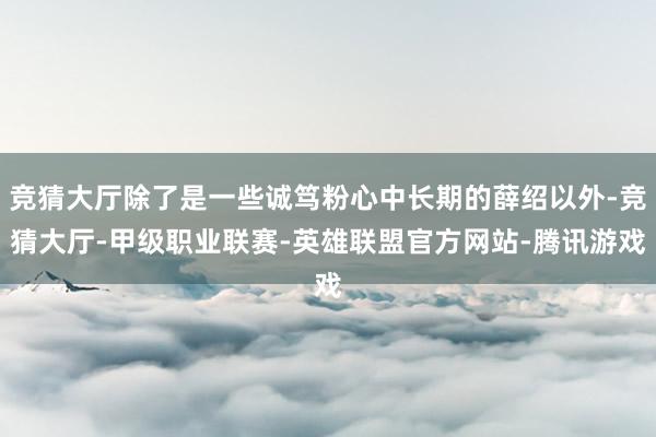 竞猜大厅除了是一些诚笃粉心中长期的薛绍以外-竞猜大厅-甲级职业联赛-英雄联盟官方网站-腾讯游戏