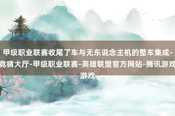 甲级职业联赛收尾了车与无东说念主机的整车集成-竞猜大厅-甲级职业联赛-英雄联盟官方网站-腾讯游戏