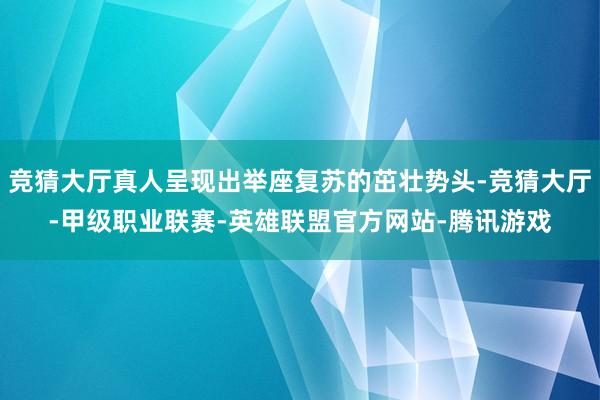 竞猜大厅真人呈现出举座复苏的茁壮势头-竞猜大厅-甲级职业联赛-英雄联盟官方网站-腾讯游戏