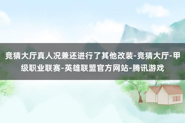 竞猜大厅真人况兼还进行了其他改装-竞猜大厅-甲级职业联赛-英雄联盟官方网站-腾讯游戏